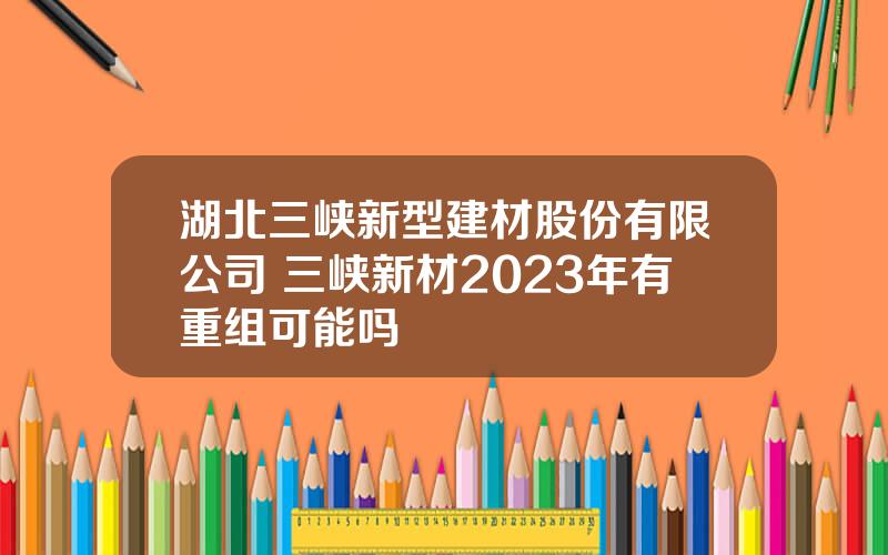 湖北三峡新型建材股份有限公司 三峡新材2023年有重组可能吗